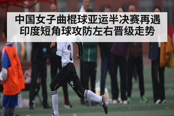 中国女子曲棍球亚运半决赛再遇印度短角球攻防左右晋级走势