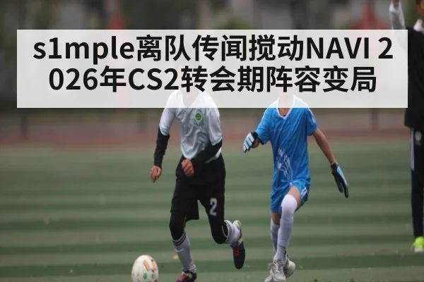 s1mple离队传闻搅动NAVI 2026年CS2转会期阵容变局